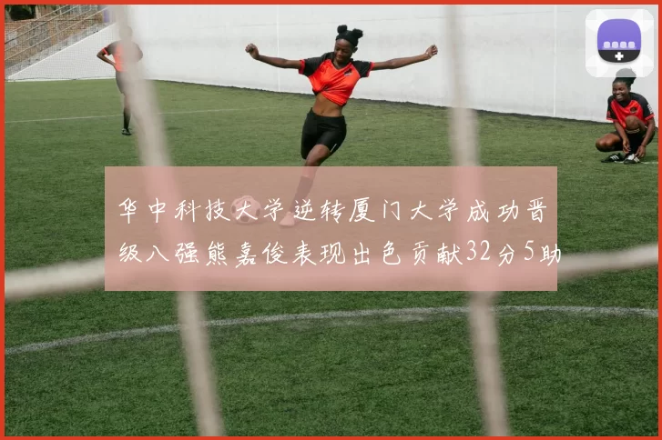 华中科技大学逆转厦门大学成功晋级八强熊嘉俊表现出色贡献32分5助攻5抢断