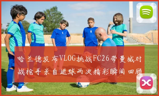 哈兰德发布VLOG挑战FC26带曼城对战枪手亲自进球两次精彩瞬间回顾