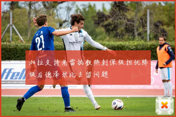 加拉支持老雷执教热刺保级担忧降级后德泽尔比去留问题