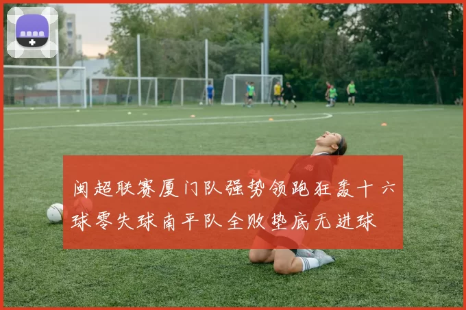 闽超联赛厦门队强势领跑狂轰十六球零失球南平队全败垫底无进球
