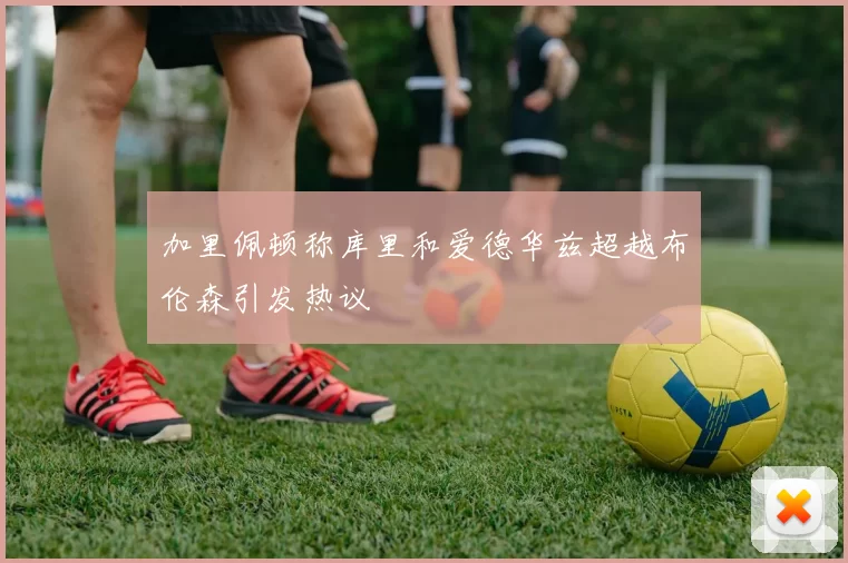 加里佩顿称库里和爱德华兹超越布伦森引发热议