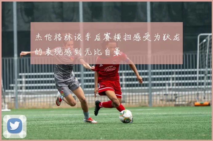 杰伦格林谈季后赛横扫感受为狄龙的表现感到无比自豪