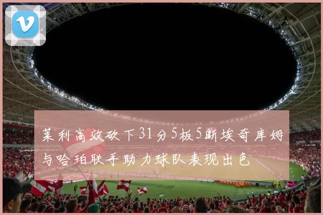 莱利高效砍下31分5板5断埃奇库姆与哈珀联手助力球队表现出色