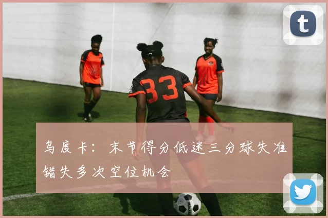 乌度卡：末节得分低迷三分球失准错失多次空位机会