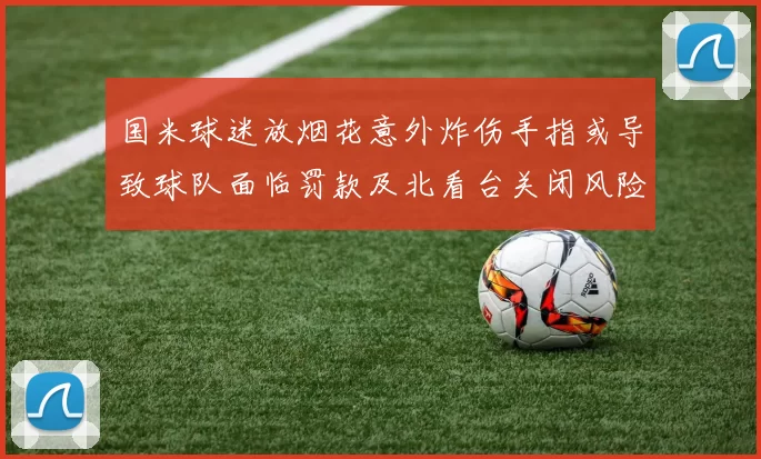 国米球迷放烟花意外炸伤手指或导致球队面临罚款及北看台关闭风险