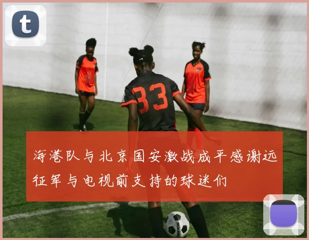海港队与北京国安激战成平感谢远征军与电视前支持的球迷们