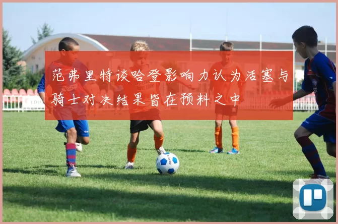 范弗里特谈哈登影响力认为活塞与骑士对决结果皆在预料之中