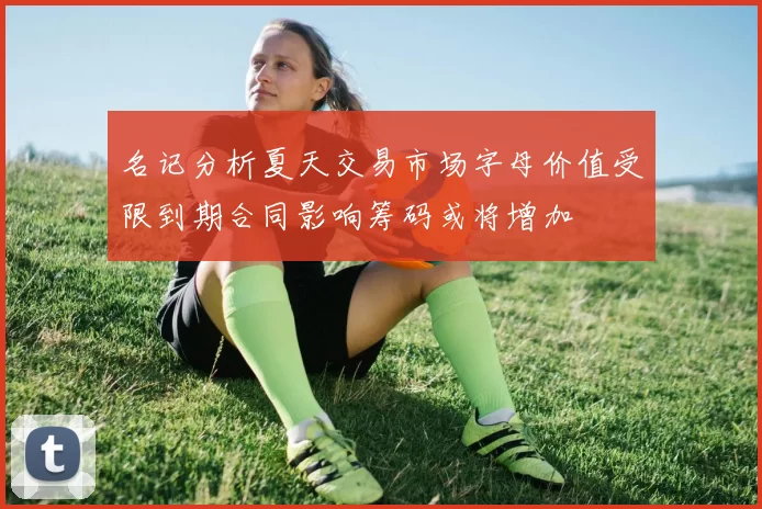 名记分析夏天交易市场字母价值受限到期合同影响筹码或将增加