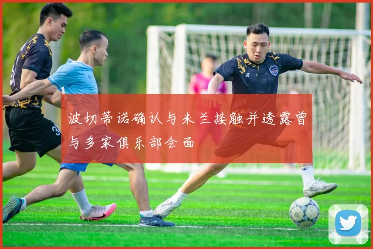 波切蒂诺确认与米兰接触并透露曾与多家俱乐部会面