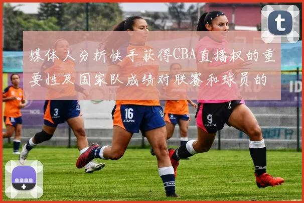 媒体人分析快手获得CBA直播权的重要性及国家队成绩对联赛和球员的影响