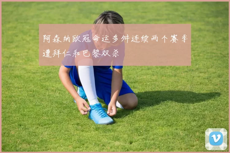阿森纳欧冠命运多舛连续两个赛季遭拜仁和巴黎双杀