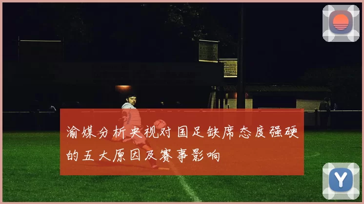 渝媒分析央视对国足缺席态度强硬的五大原因及赛事影响