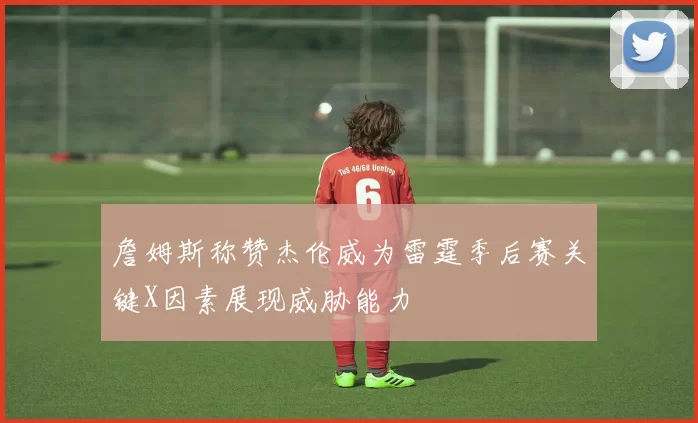 詹姆斯称赞杰伦威为雷霆季后赛关键X因素展现威胁能力