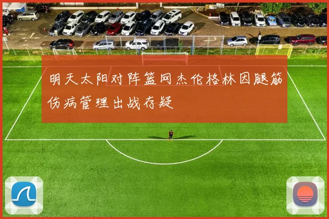 明天太阳对阵篮网杰伦格林因腿筋伤病管理出战存疑