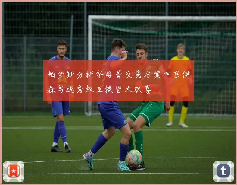 帕金斯分析字母哥交易方案申京伊森与选秀权互换皆大欢喜