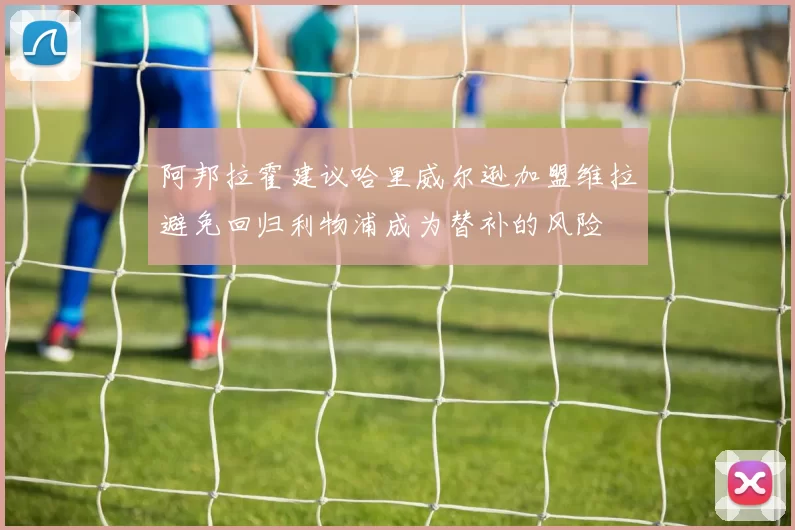 阿邦拉霍建议哈里威尔逊加盟维拉避免回归利物浦成为替补的风险