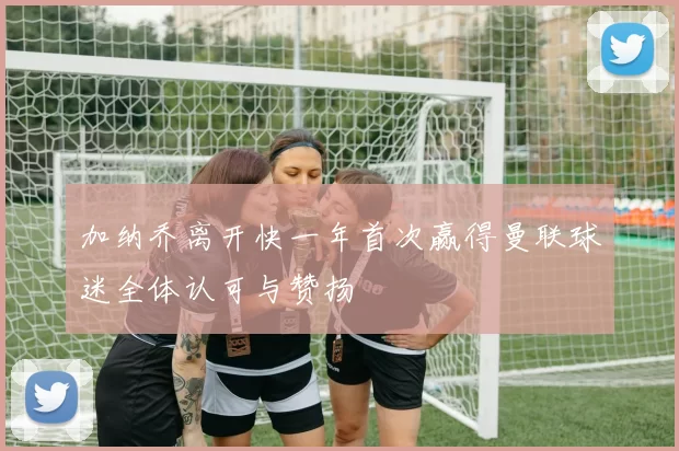 加纳乔离开快一年首次赢得曼联球迷全体认可与赞扬