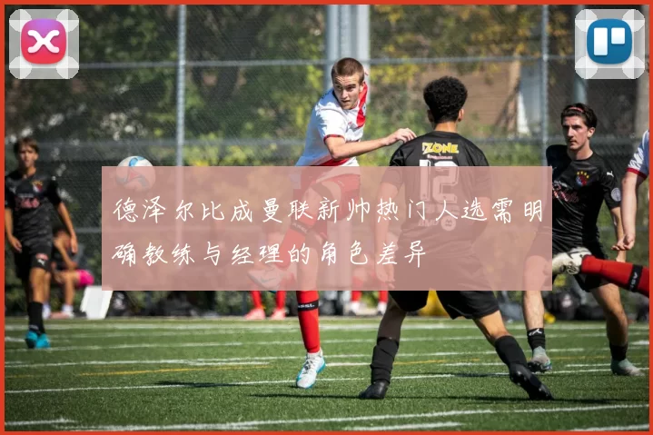 德泽尔比成曼联新帅热门人选需明确教练与经理的角色差异