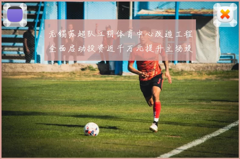 无锡苏超队江阴体育中心改造工程全面启动投资近千万元提升主场设施