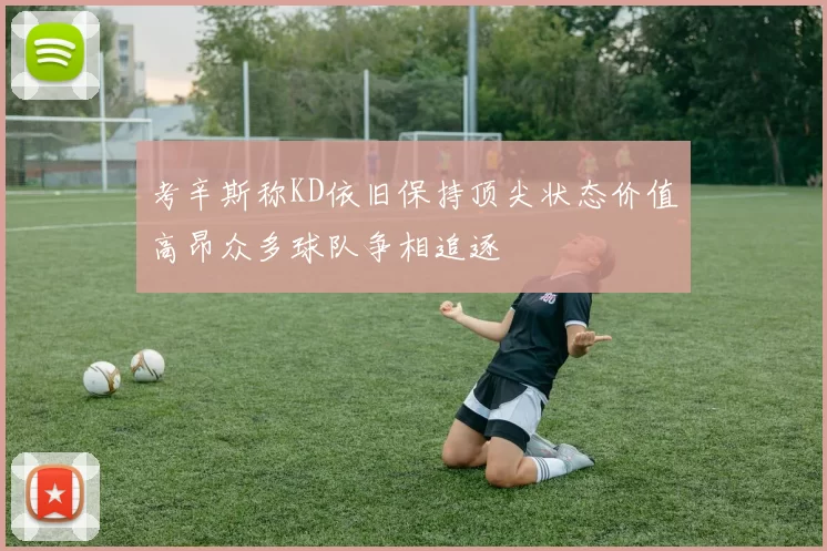 考辛斯称KD依旧保持顶尖状态价值高昂众多球队争相追逐