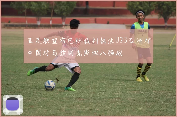 亚足联宣布巴林裁判执法U23亚洲杯中国对乌兹别克斯坦八强战