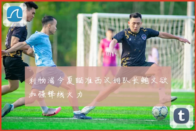 利物浦今夏瞄准西汉姆队长鲍文欲加强锋线火力