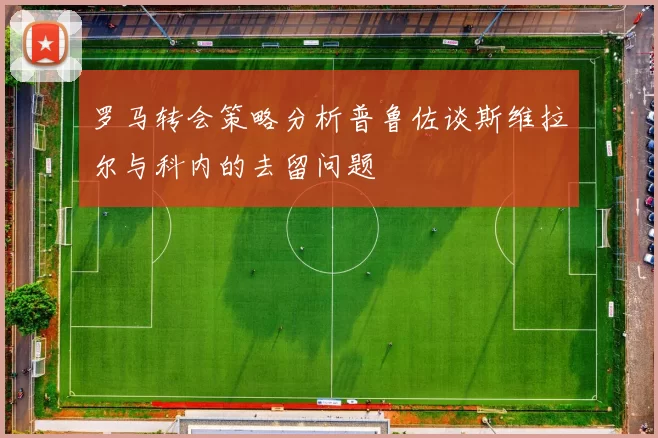 罗马转会策略分析普鲁佐谈斯维拉尔与科内的去留问题