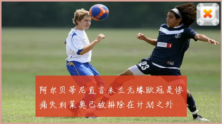 阿尔贝蒂尼直言米兰无缘欧冠是惨痛失利莱奥已被排除在计划之外